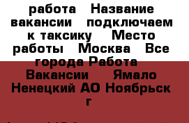 работа › Название вакансии ­ подключаем к таксику  › Место работы ­ Москва - Все города Работа » Вакансии   . Ямало-Ненецкий АО,Ноябрьск г.